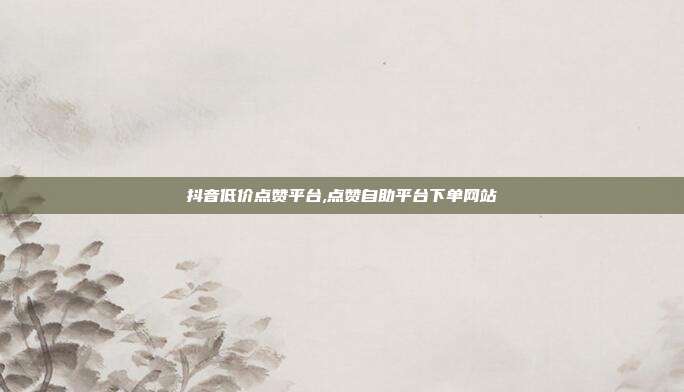 抖音低价点赞平台,点赞自助平台下单网站