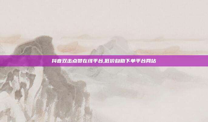 抖音双击点赞在线平台,低价自助下单平台网站