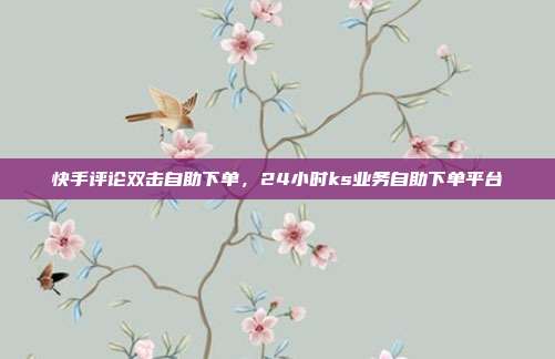 快手评论双击自助下单,24小时ks业务自助下单平台
