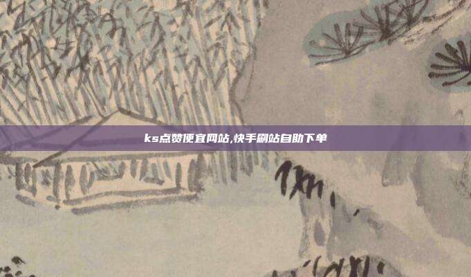 ks点赞便宜网站,快手刷站自助下单