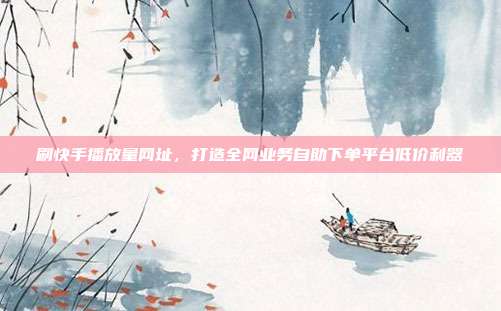 刷快手播放量网址,打造全网业务自助下单平台低价利器