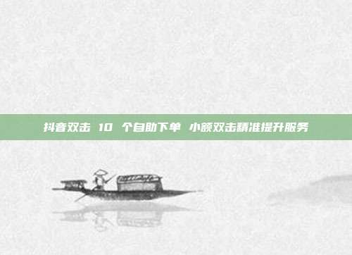 抖音双击 10 个自助下单 小额双击精准提升服务