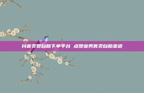 抖音卖赞自助下单平台 点赞业务售卖自助渠道