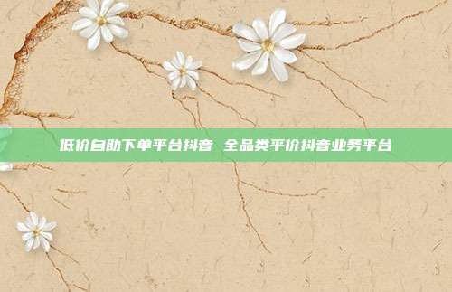低价自助下单平台抖音 全品类平价抖音业务平台