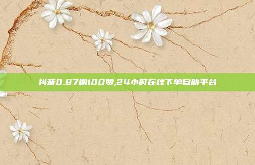 抖音0.87刷100赞,24小时在线下单自助平台