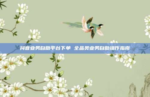 抖音业务自助平台下单 全品类业务自助操作指南