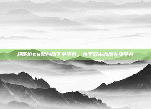 超低价KS赞自助下单平台,快手双击点赞在线平台