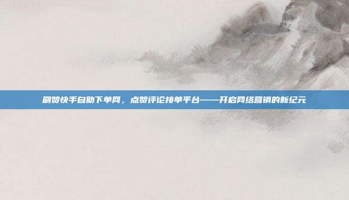 刷赞快手自助下单网,点赞评论接单平台——开启网络营销的新纪元