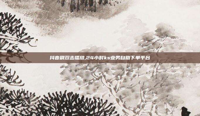 抖音刷双击播放,24小时ks业务自助下单平台