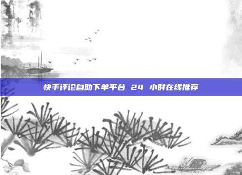 快手评论自助下单平台 24 小时在线推荐