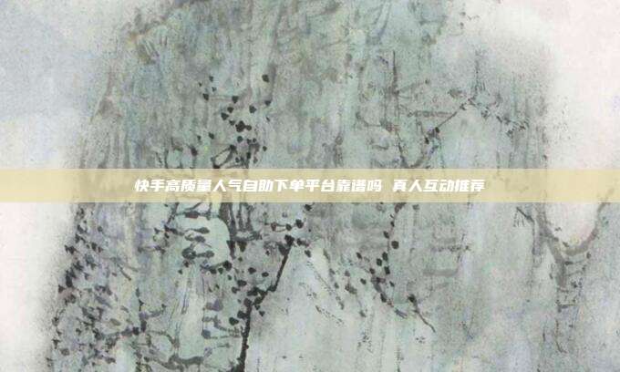 快手高质量人气自助下单平台靠谱吗 真人互动推荐