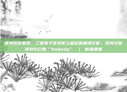 德州仪器裁员;三星电子任命史上首位首席设计官;蒋尚义称英特尔已是“Nobody” | 新闻速递