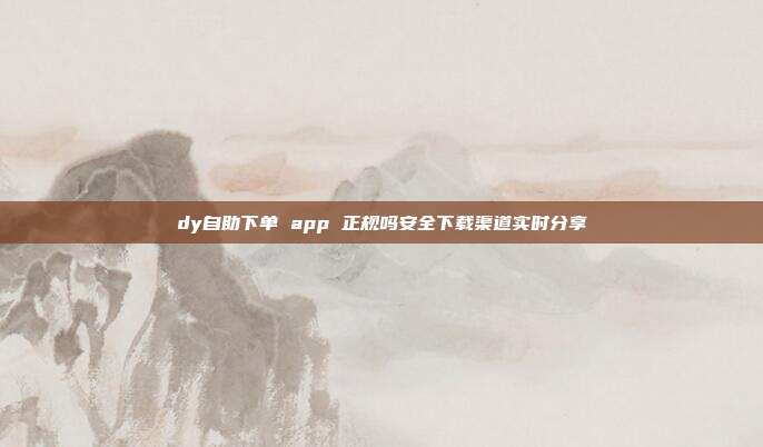 dy自助下单 app 正规吗安全下载渠道实时分享