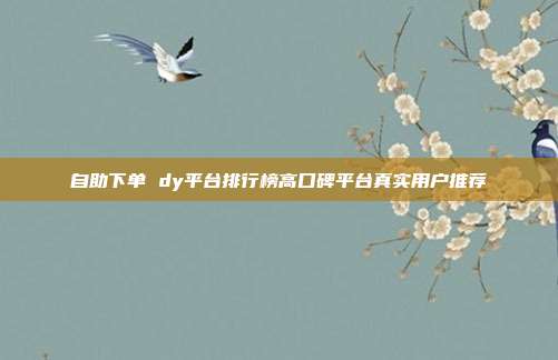 自助下单 dy平台排行榜高口碑平台真实用户推荐