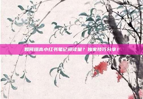 如何提高小红书笔记阅读量?独家技巧分享!