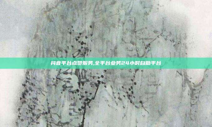 抖音平台点赞服务,全平台业务24小时自助平台