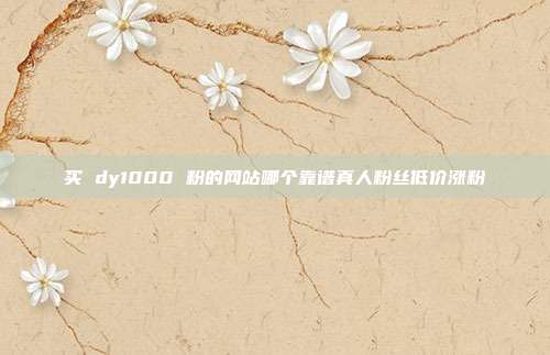 买 dy1000 粉的网站哪个靠谱真人粉丝低价涨粉