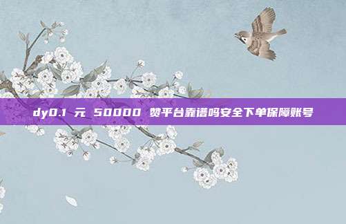 dy0.1 元 50000 赞平台靠谱吗安全下单保障账号
