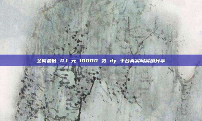 全网最低 0.1 元 10000 赞 dy 平台真实吗实测分享
