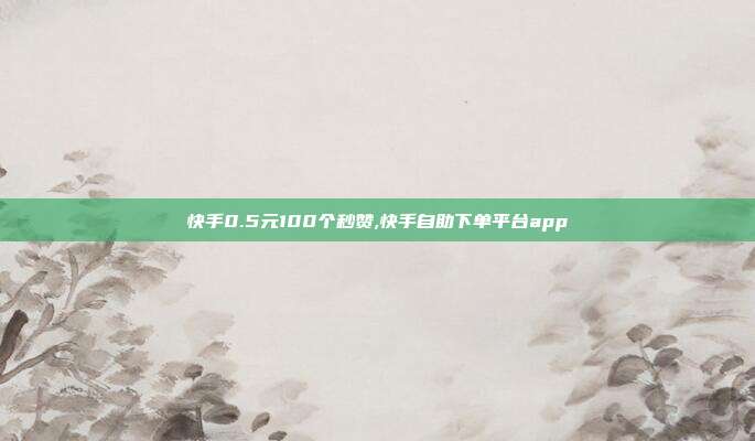 快手0.5元100个秒赞,快手自助下单平台app
