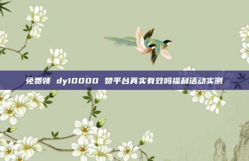 免费领 dy10000 赞平台真实有效吗福利活动实测