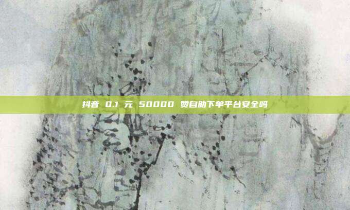 抖音 0.1 元 50000 赞自助下单平台安全吗