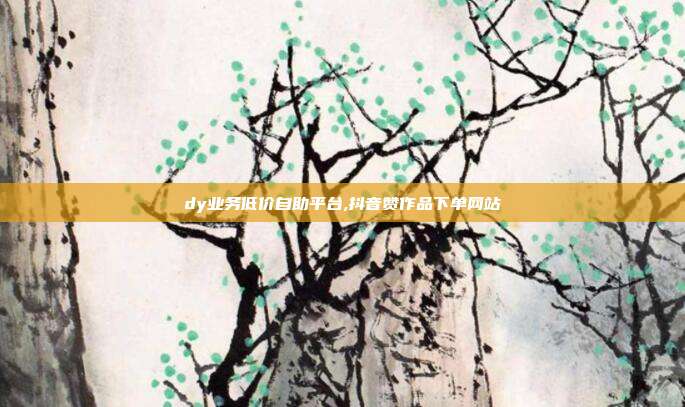 dy业务低价自助平台,抖音赞作品下单网站