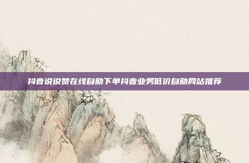 抖音说说赞在线自助下单抖音业务低价自助网站推荐