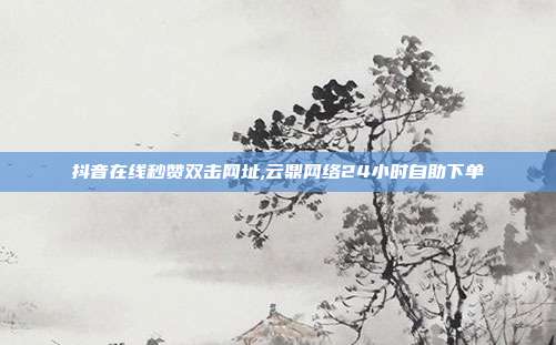 抖音在线秒赞双击网址,云鼎网络24小时自助下单