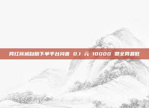 网红商城自助下单平台抖音 0.1 元 10000 赞全网最低