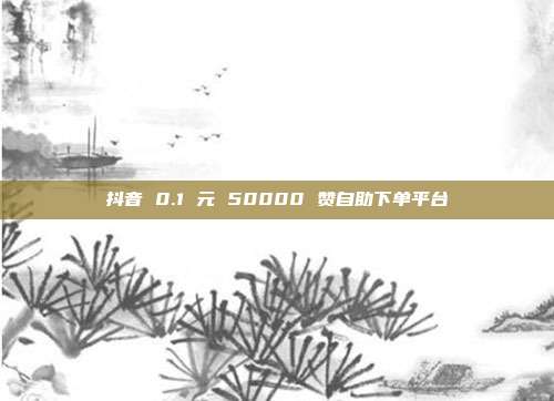 抖音 0.1 元 50000 赞自助下单平台