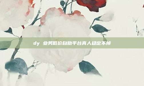 dy 业务低价自助平台真人稳定不掉
