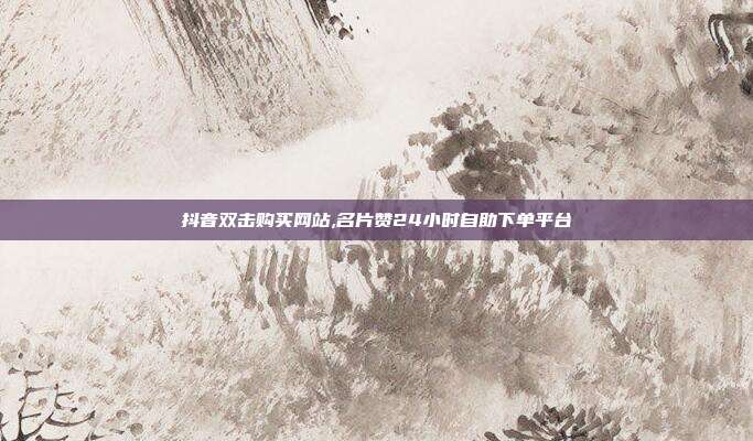 抖音双击购买网站,名片赞24小时自助下单平台