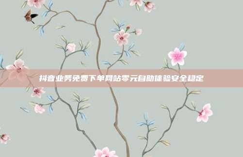 抖音业务免费下单网站零元自助体验安全稳定
