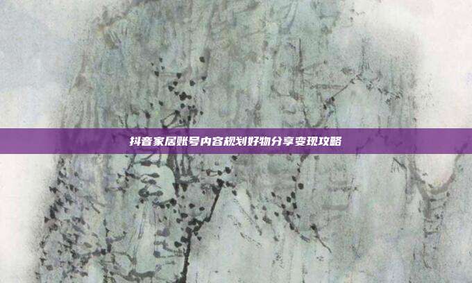 抖音家居账号内容规划好物分享变现攻略