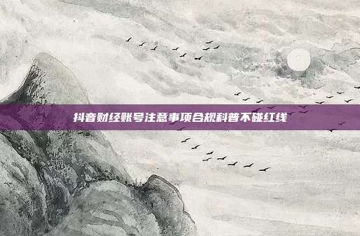 抖音财经账号注意事项合规科普不碰红线