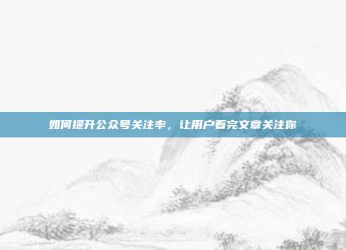 如何提升公众号关注率,让用户看完文章关注你