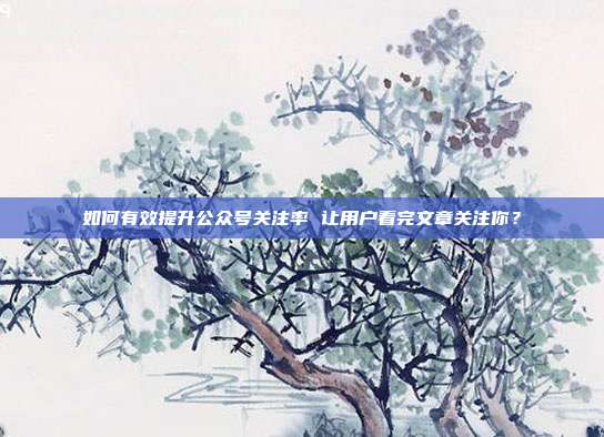 如何有效提升公众号关注率 让用户看完文章关注你?
