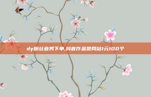 dy粉丝业务下单,抖音作品赞网站1元100个
