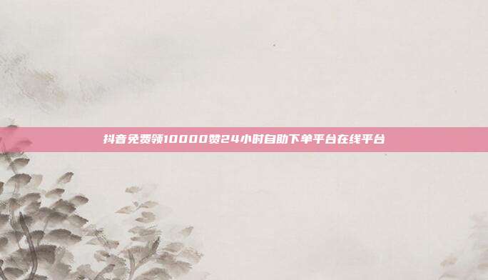 抖音免费领10000赞24小时自助下单平台在线平台