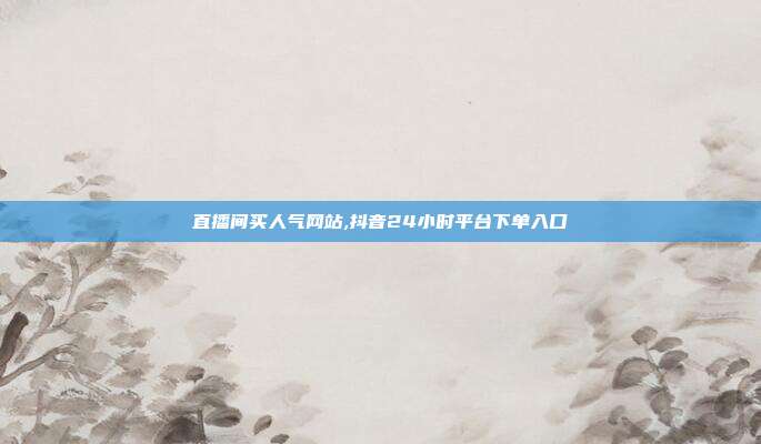 直播间买人气网站,抖音24小时平台下单入口
