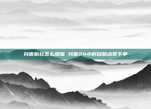 抖音粉丝怎么增加 抖音24小时自助点赞下单