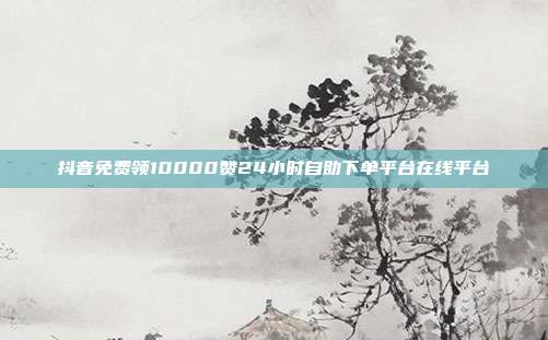 抖音免费领10000赞24小时自助下单平台在线平台