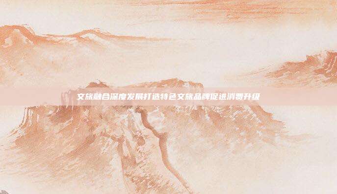 文旅融合深度发展打造特色文旅品牌促进消费升级