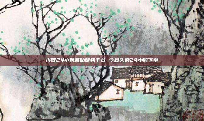 抖音24小时自助服务平台 今日头条24小时下单