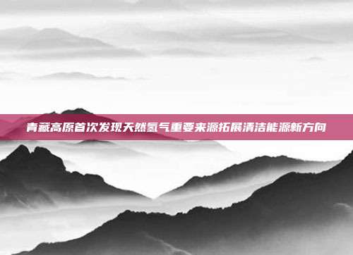 青藏高原首次发现天然氢气重要来源拓展清洁能源新方向