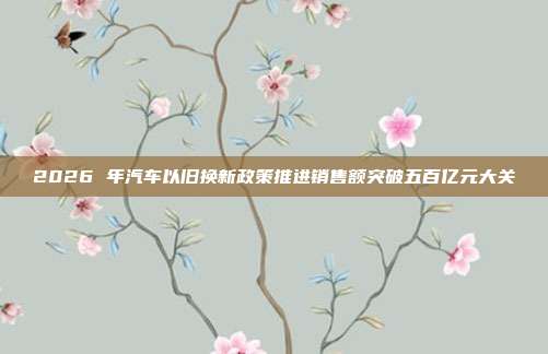 2026 年汽车以旧换新政策推进销售额突破五百亿元大关