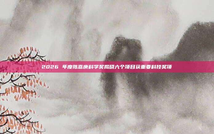 2026 年度陈嘉庚科学奖揭晓六个项目获重要科技奖项