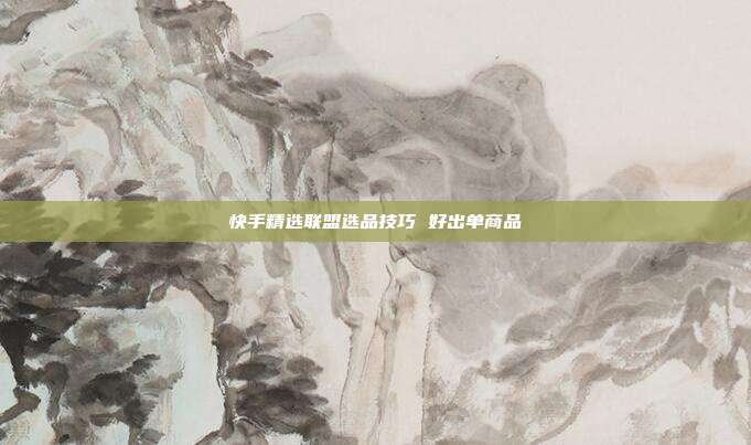 快手精选联盟选品技巧 好出单商品