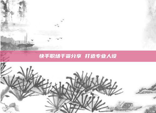 快手职场干货分享 打造专业人设